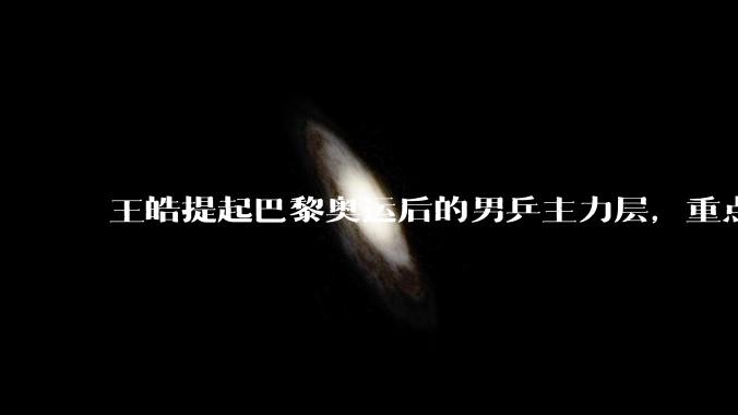 王皓提起巴黎奥运后的男乒主力层，重点谈到马龙和樊振东的去留，大家怎么看？