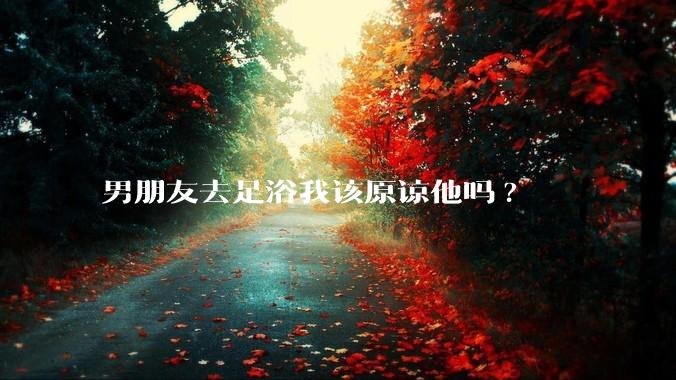 男朋友去足浴我该原谅他吗?