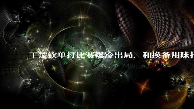 王楚钦单打比赛爆冷出局，和换备用球拍有关吗？