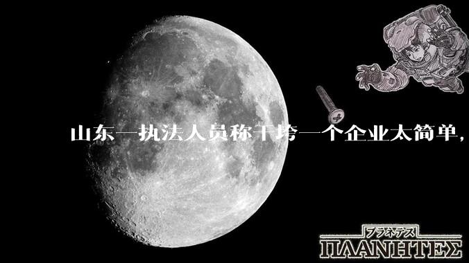 山东一执法人员称干垮一个企业太简单，当事人回应称企业断章取义，自己已被处理，具体情况如何？