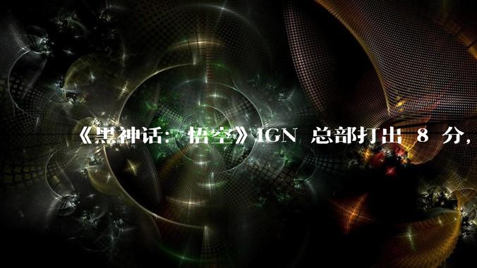 《黑神话：悟空》IGN 总部打出 8 分，IGN 中国开出满分 10 分，对此你有什么想说的？