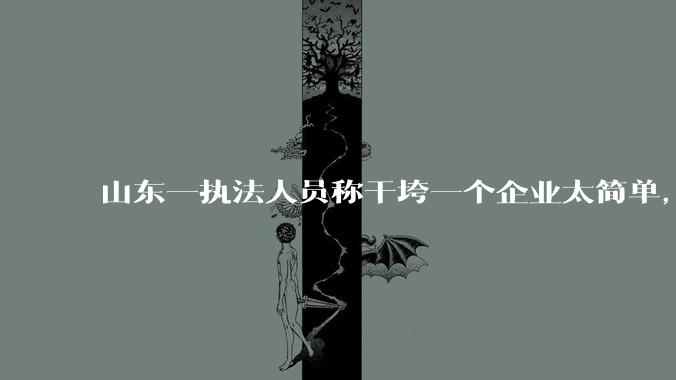 山东一执法人员称干垮一个企业太简单，当事人回应称企业断章取义，自己已被处理，具体情况如何？