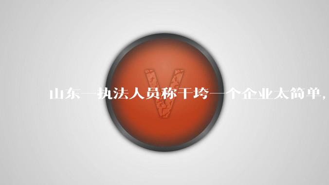 山东一执法人员称干垮一个企业太简单，当事人回应称企业断章取义，自己已被处理，具体情况如何？