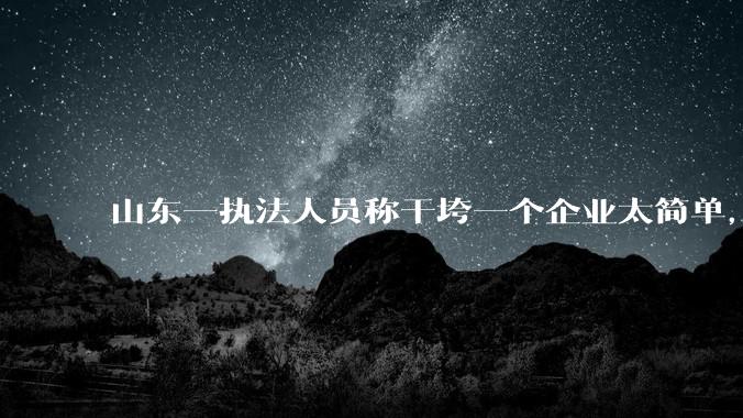 山东一执法人员称干垮一个企业太简单，当事人回应称企业断章取义，自己已被处理，具体情况如何？