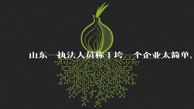 山东一执法人员称干垮一个企业太简单，当事人回应称企业断章取义，自己已被处理，具体情况如何？