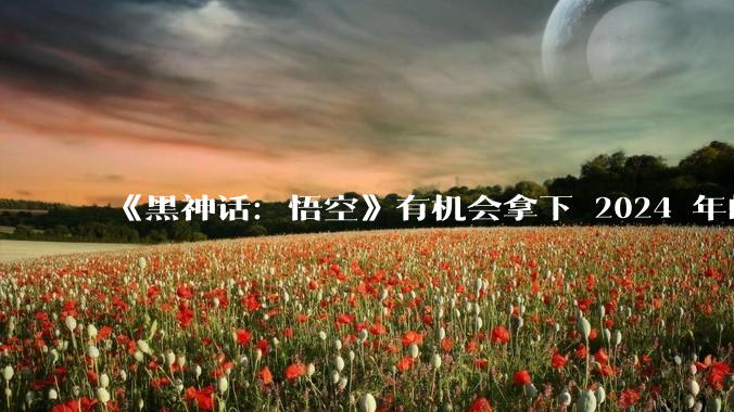 《黑神话：悟空》有机会拿下 2024 年的 TGA 吗？