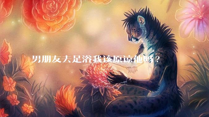 男朋友去足浴我该原谅他吗?