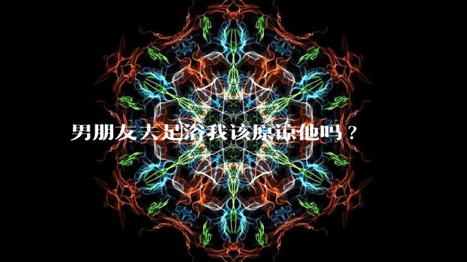 男朋友去足浴我该原谅他吗?