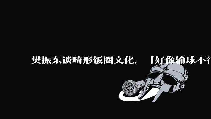 樊振东谈畸形饭圈文化，「好像输球不行，赢球也没那么行」，饭圈文化会给体育界带来什么？如何避免饭圈化？