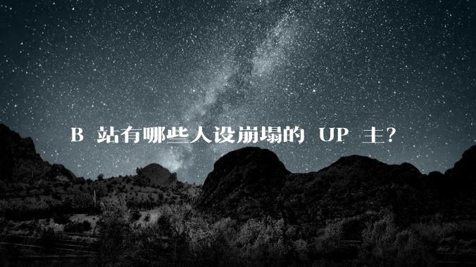 B 站有哪些人设崩塌的 UP 主？