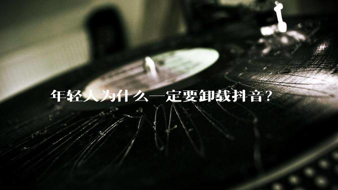 年轻人为什么一定要卸载抖音？