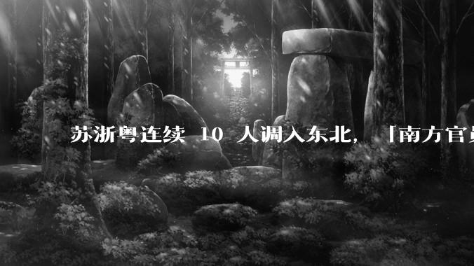 苏浙粤连续 10 人调入东北，「南方官员密集调任东北」释放了哪些信号？将给东北带来什么？