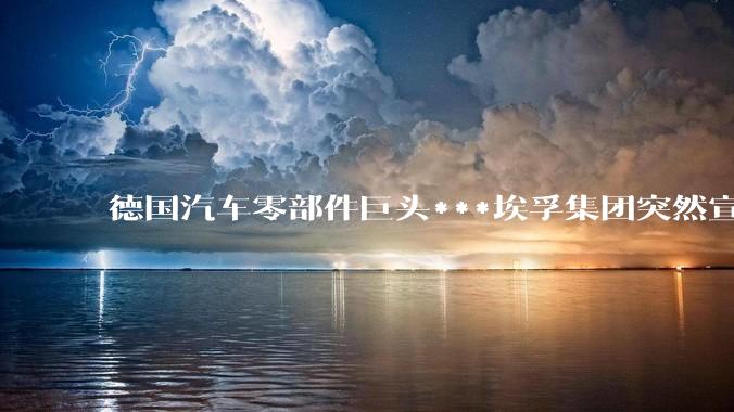 德国汽车零部件巨头***埃孚集团突然宣布将裁员 14000 人，如何看待此举？反映了什么行业趋势？