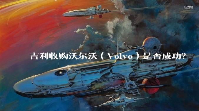 吉利收购沃尔沃（Volvo）是否成功？