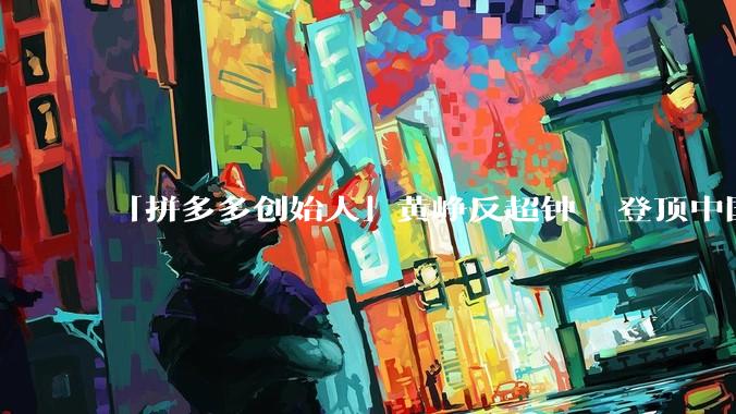 「拼多多创始人」黄峥反超钟睒睒登顶中国首富，身家 486 亿美元，他如何 44 岁达到百亿美元身家？