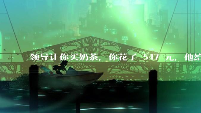 领导让你买奶茶，你花了 547 元，他给你转了 500 元并说「钱已转，你收一下」，你该怎么回复？