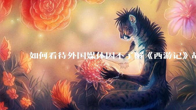 如何看待外国媒体因不了解《西游记》故事背景而批评《黑神话：悟空》剧情晦涩难懂？