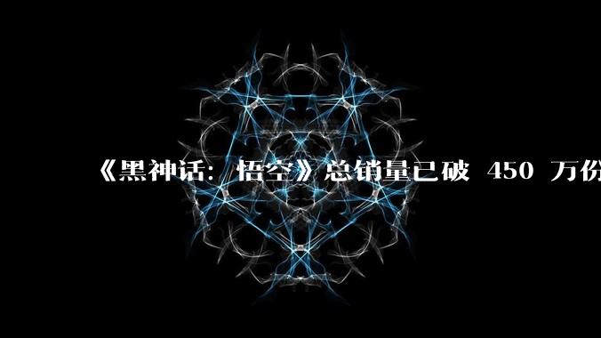 《黑神话：悟空》总销量已破 450 万份，总销售额超过15亿元，对于单机游戏来说，这一成绩意味着什么？