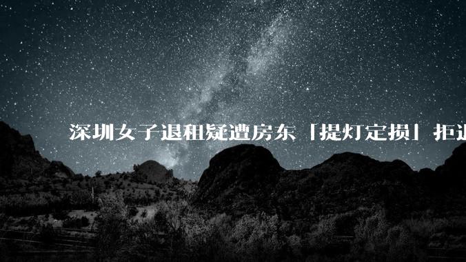 深圳女子退租疑遭房东「提灯定损」拒退押金，社区称「双方此前有纠纷，建议租客起诉」，如何看待此事？