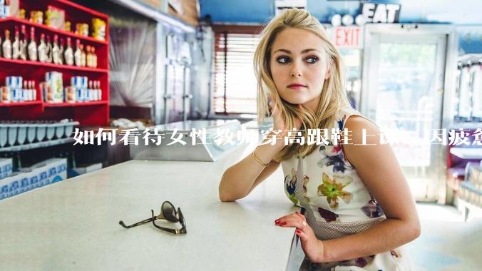 如何看待女性教师穿高跟鞋上课，因疲惫脱鞋？