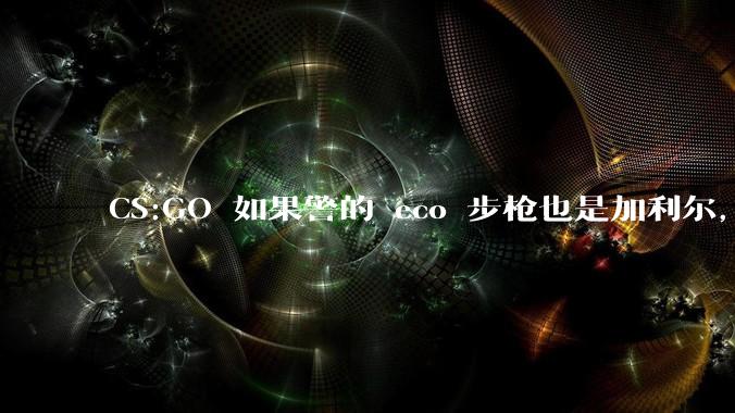 CS:GO 如果警的 eco 步枪也是加利尔，那么警算是多大程度的加强呢？