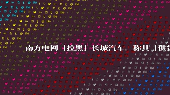 南方电网「拉黑」长城汽车，称其「供货商发生重大失信行为，且影响恶劣」，具体情况如何？如何看待此事？