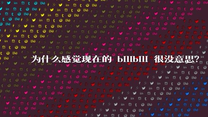 为什么感觉现在的 bilibili 很没意思？