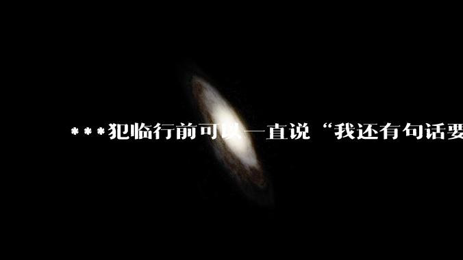 ***犯临行前可以一直说“我还有句话要说”，来拖时间嘛？