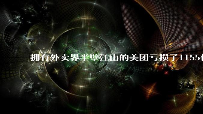 拥有外卖界半壁江山的美团亏损了1155亿？ 到底在愚弄谁?