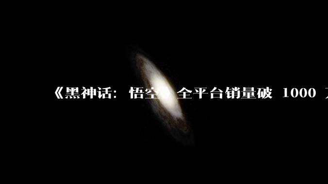 《黑神话：悟空》全平台销量破 1000 万份，全平台最高在线人数达 300 万人，如何评价这一成绩？