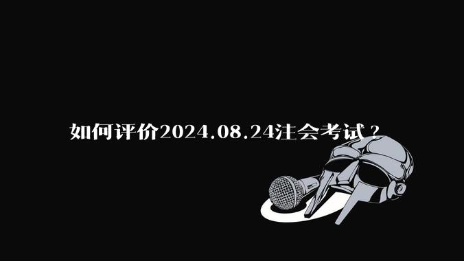 如何评价2024.08.24注会考试?