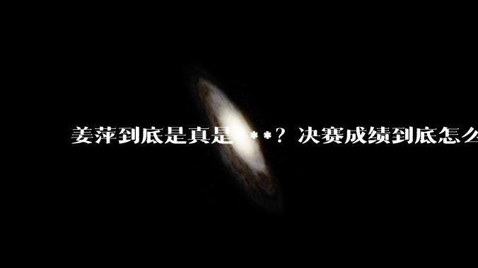 姜萍到底是真是***？决赛成绩到底怎么样？