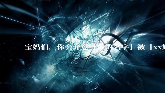 宝妈们，你会介意「你的名字」被「xx妈妈」代替吗？