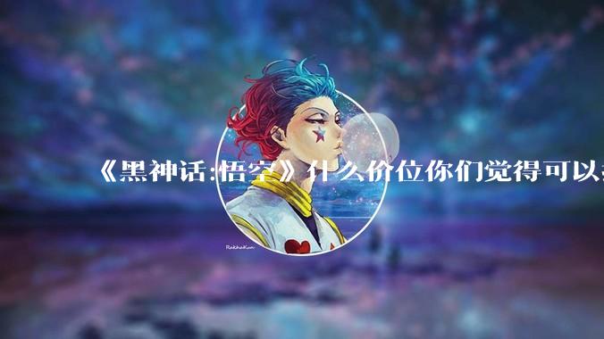 《黑神话:悟空》什么价位你们觉得可以接受?