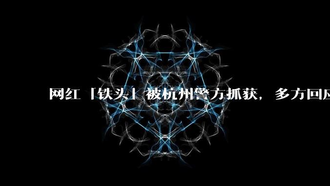 网红「铁头」被杭州警方抓获，多方回应「刑侦介入侦查」，具体情况如何？此事暴露出哪些问题？