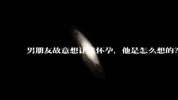 男朋友故意想让我怀孕，他是怎么想的？