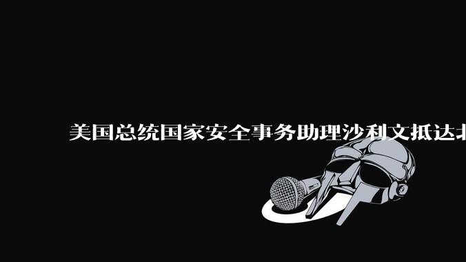 美国总统国家安全事务助理沙利文抵达北京，此次访华可能触及哪些议题？