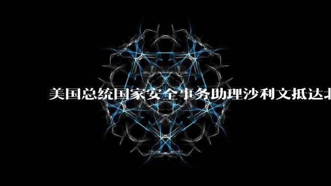 美国总统国家安全事务助理沙利文抵达北京，此次访华可能触及哪些议题？