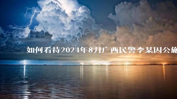 如何看待2024年8月广西民警李某因公施救轻生投水女子不幸遇害牺牲？