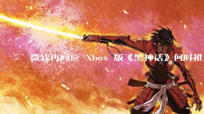 微软再回应 Xbox 版《黑神话》何时推出无可奉告，该游戏在 Xbox 的推出还有哪些可能？