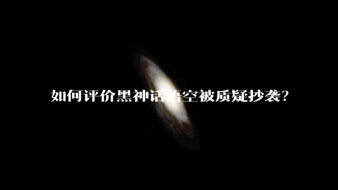 如何评价黑神话悟空被质疑抄袭？