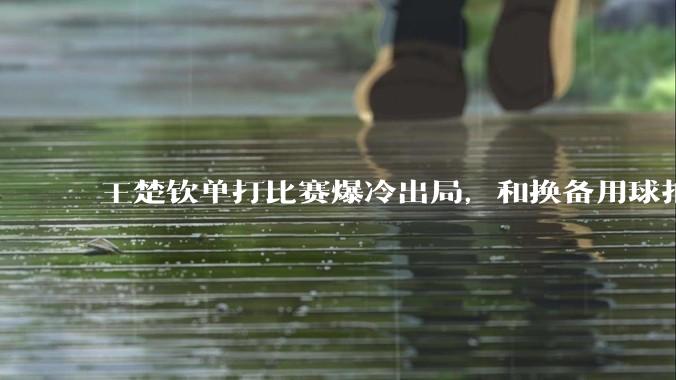 王楚钦单打比赛爆冷出局，和换备用球拍有关吗？