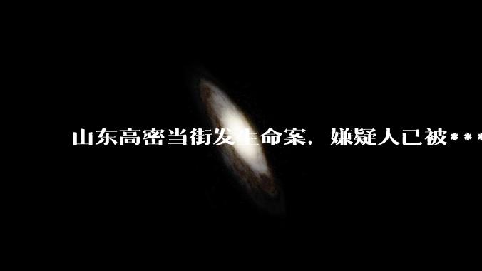 山东高密当街发生命案，嫌疑人已被***取刑事强制措施，目前案件的调查工作进展如何？