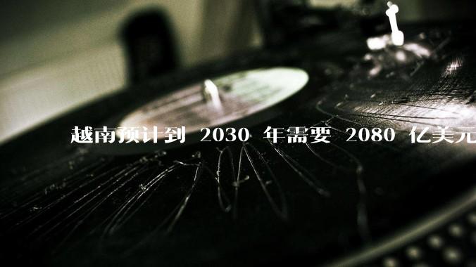 越南预计到 2030 年需要 2080 亿美元来建设国家交通系统，你有何看法？