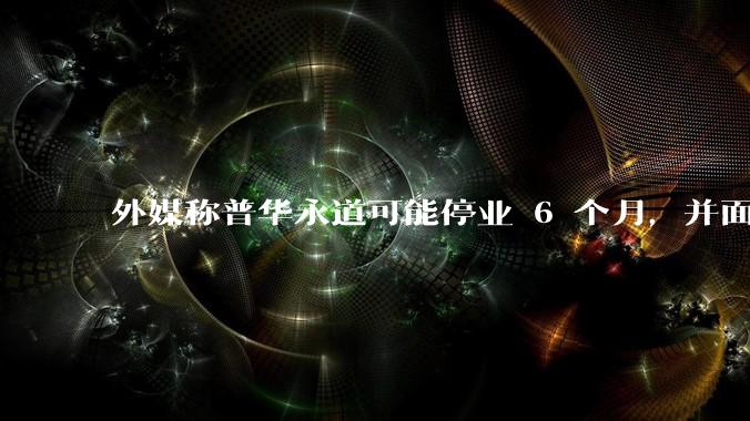 外媒称普华永道可能停业 6 个月，并面临巨额罚款，具体情况如何？