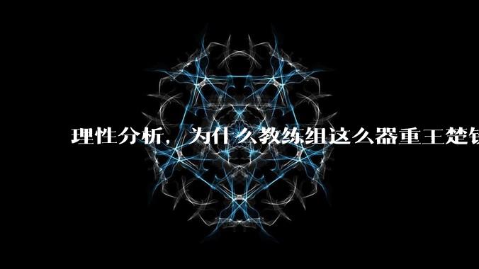 理性分析，为什么教练组这么器重王楚钦？