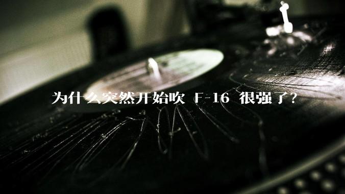 为什么突然开始吹 F-16 很强了？