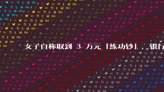 女子自称取到 3 万元「练功钞」，银行回应「不是银行的问题」，目前调查情况如何？练功钞从何而来？