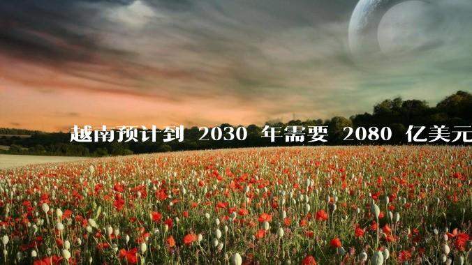 越南预计到 2030 年需要 2080 亿美元来建设国家交通系统，你有何看法？