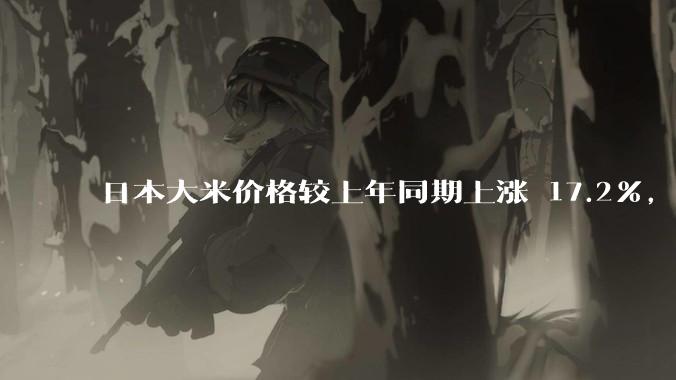 日本大米价格较上年同期上涨 17.2%，为 20 年来最大涨幅，东京等地超市大米供应紧张，发生了什么？